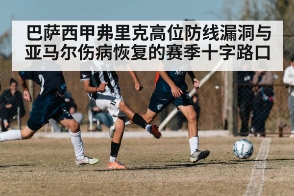 巴萨西甲弗里克高位防线漏洞与亚马尔伤病恢复的赛季十字路口